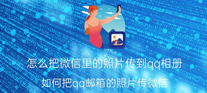 怎么把微信里的照片传到qq相册 如何把qq邮箱的照片传微信？